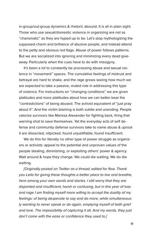in-group/out-group dynamics & rhetoric abound. Its alin plain sight.
‘Those who use sexual/domestic violence in organizing are not as
“charismatic” as they are hyped up to be. Let's stop mythologizing the
supposed charm and brilliance of abusive people, and instead attend
to the petty and obvious red flags. Abuse of power follows patterns.
But we are socialized into ignoring and minimizing every dead give-
‘away. Particularly when the cues have to do with misogyny.

Its been a lot to constantly be processing abuse and sexual vio-
lence in “movement” spaces. The cumulative feelings of mistrust and
betrayal are hard to shake, and the rage grows seeing how much we
are expected to take a passive, muted role in addressing this type
of violence. For instructions on “changing conditions” we are given
platitudes and more platitudes about how we can better bear the
“contradictions” of being abused. The activist equivalent of “just pray
about it”. And the victim blaming is both subtle and unending. People
valorize survivors like Marissa Alexander for fighting back, firing that
‘warning shot to save themselves. Yet the everyday acts of self de-
fense and community defense survivors take to name abuse & uproot
it are dissected, nitpicked, found unjustifiable, found insufficient.

We do this for literally no other type of power struggle as organiz-
‘ers or activists: appeal to the potential and unproven values of the
people stealing, diminishing, or exploiting others’ power & agency.
Wait around & hope they change. We could die waiting. We do die
waiting,

{Originally posted on Twitter as a thread: edited for flow. Thank
you Leila for giving these thoughts a better place to live and breathe,
here among your own words and stories. I still worry that they are
disjointed and insufficient, harsh or confusing, but in this year of loss
‘and rage | am finding myself more willing to accept the duality of my
feelings: of being desperate to say and do more, while simultaneous-
Jy wanting to never speak or do again, emptying myself of both grief
and love. The impossibility of capturing it all. And my words, they just
don't come with the ease or confidence they used to.)

1
